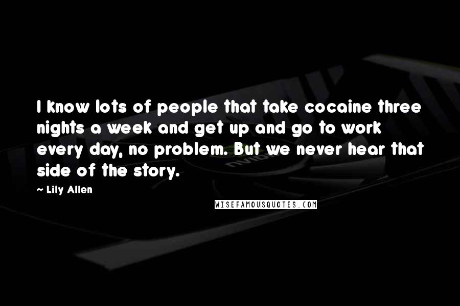 Lily Allen Quotes: I know lots of people that take cocaine three nights a week and get up and go to work every day, no problem. But we never hear that side of the story.