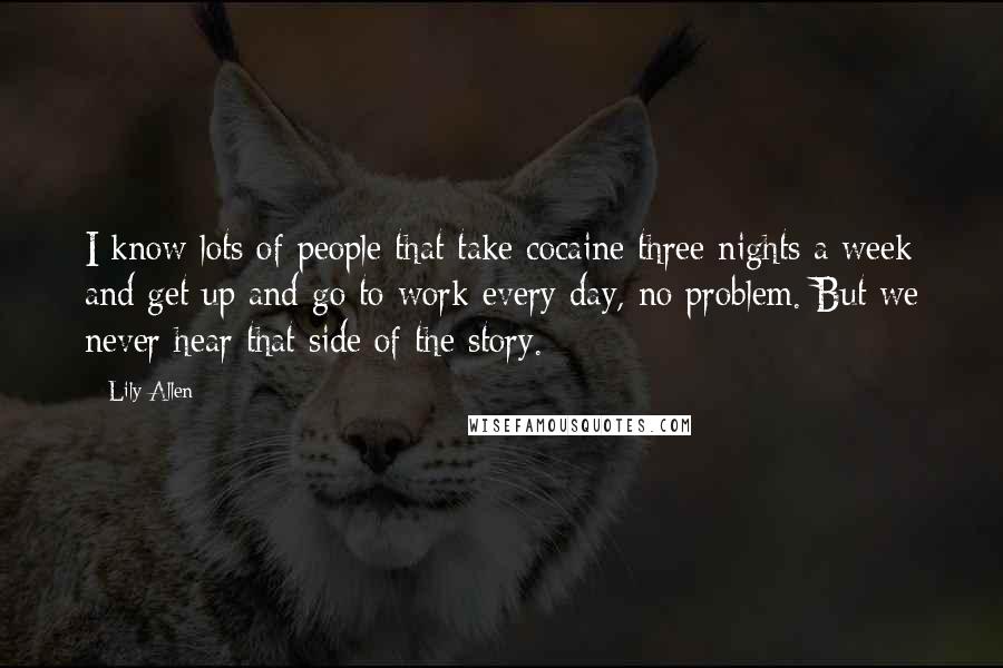 Lily Allen Quotes: I know lots of people that take cocaine three nights a week and get up and go to work every day, no problem. But we never hear that side of the story.