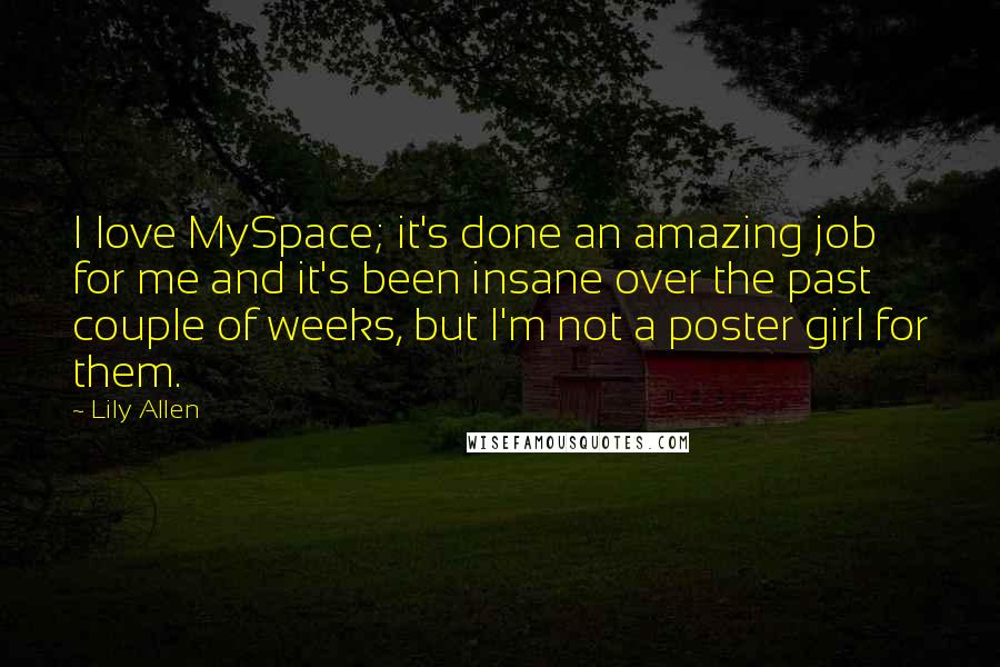 Lily Allen Quotes: I love MySpace; it's done an amazing job for me and it's been insane over the past couple of weeks, but I'm not a poster girl for them.