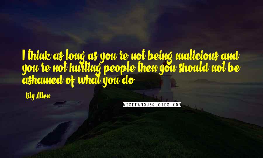 Lily Allen Quotes: I think as long as you're not being malicious and you're not hurting people then you should not be ashamed of what you do.