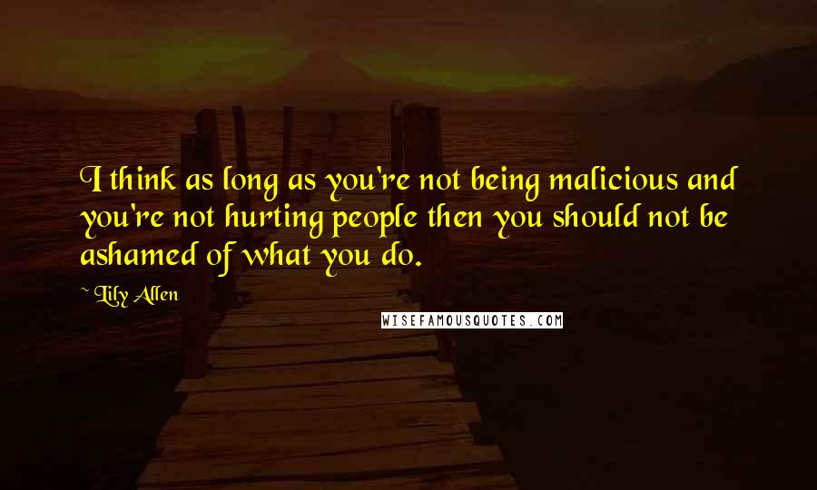 Lily Allen Quotes: I think as long as you're not being malicious and you're not hurting people then you should not be ashamed of what you do.