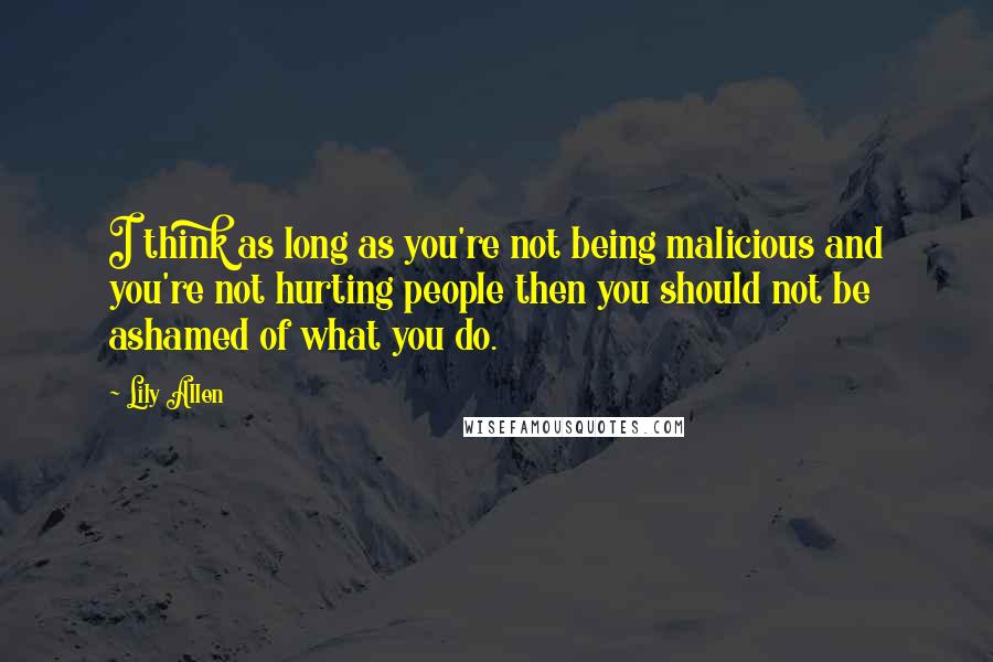 Lily Allen Quotes: I think as long as you're not being malicious and you're not hurting people then you should not be ashamed of what you do.