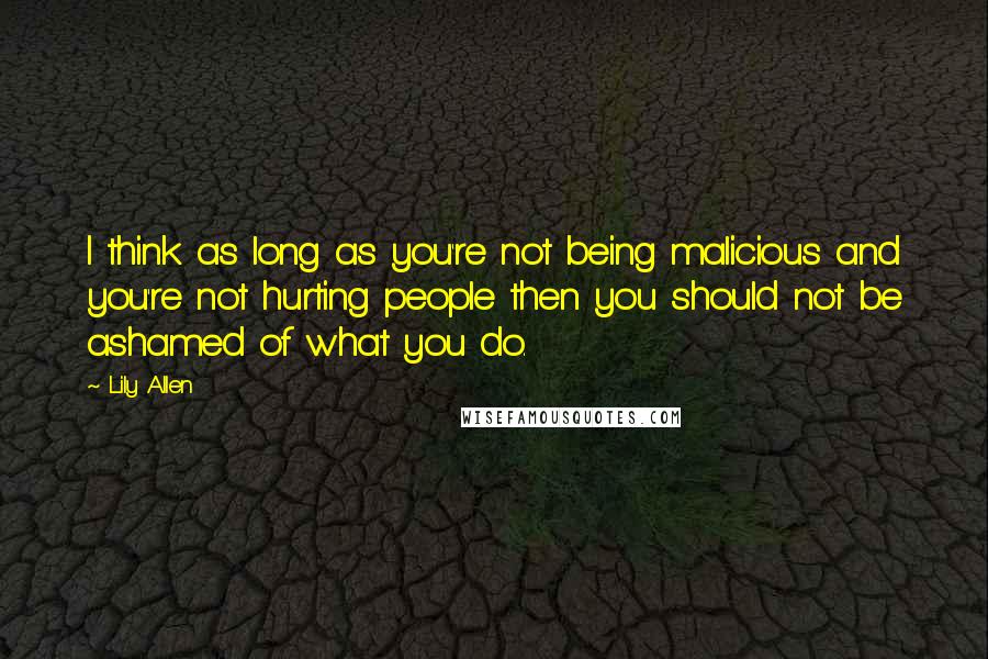 Lily Allen Quotes: I think as long as you're not being malicious and you're not hurting people then you should not be ashamed of what you do.