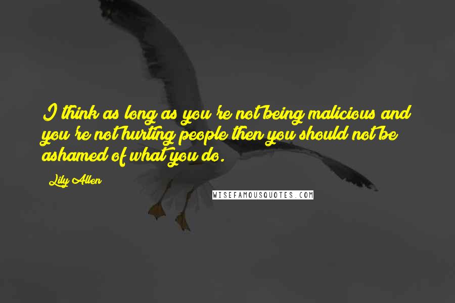 Lily Allen Quotes: I think as long as you're not being malicious and you're not hurting people then you should not be ashamed of what you do.