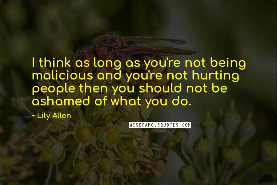 Lily Allen Quotes: I think as long as you're not being malicious and you're not hurting people then you should not be ashamed of what you do.