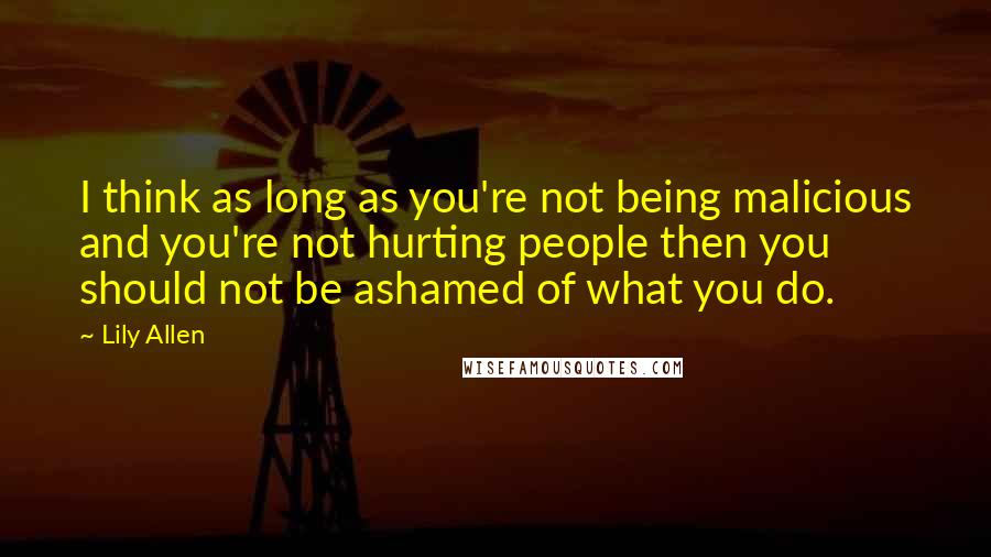 Lily Allen Quotes: I think as long as you're not being malicious and you're not hurting people then you should not be ashamed of what you do.