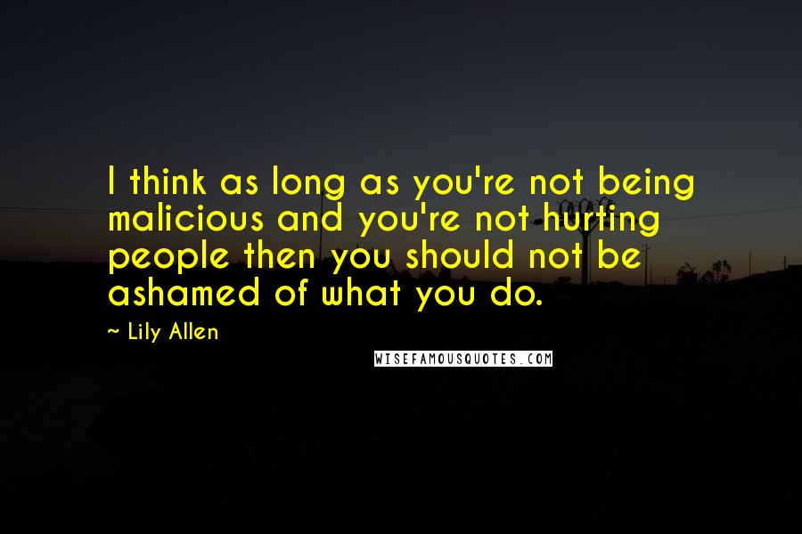 Lily Allen Quotes: I think as long as you're not being malicious and you're not hurting people then you should not be ashamed of what you do.