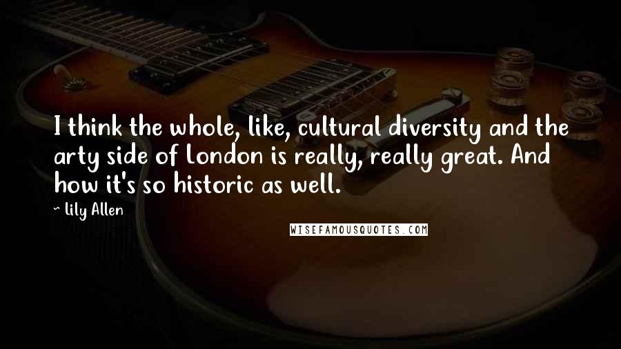 Lily Allen Quotes: I think the whole, like, cultural diversity and the arty side of London is really, really great. And how it's so historic as well.