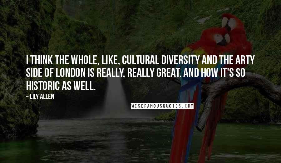 Lily Allen Quotes: I think the whole, like, cultural diversity and the arty side of London is really, really great. And how it's so historic as well.