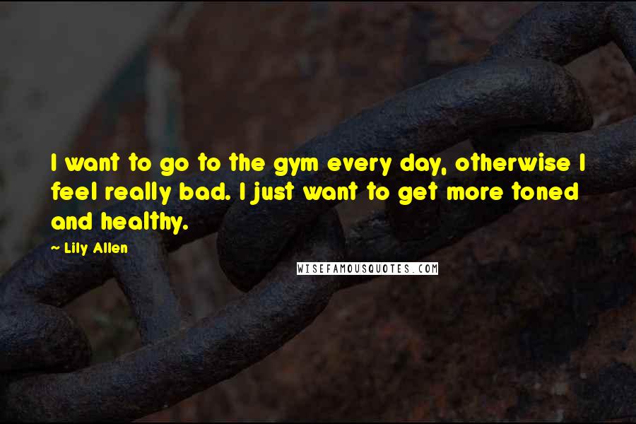 Lily Allen Quotes: I want to go to the gym every day, otherwise I feel really bad. I just want to get more toned and healthy.