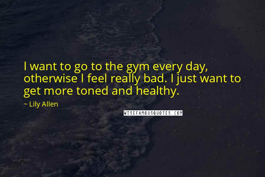 Lily Allen Quotes: I want to go to the gym every day, otherwise I feel really bad. I just want to get more toned and healthy.