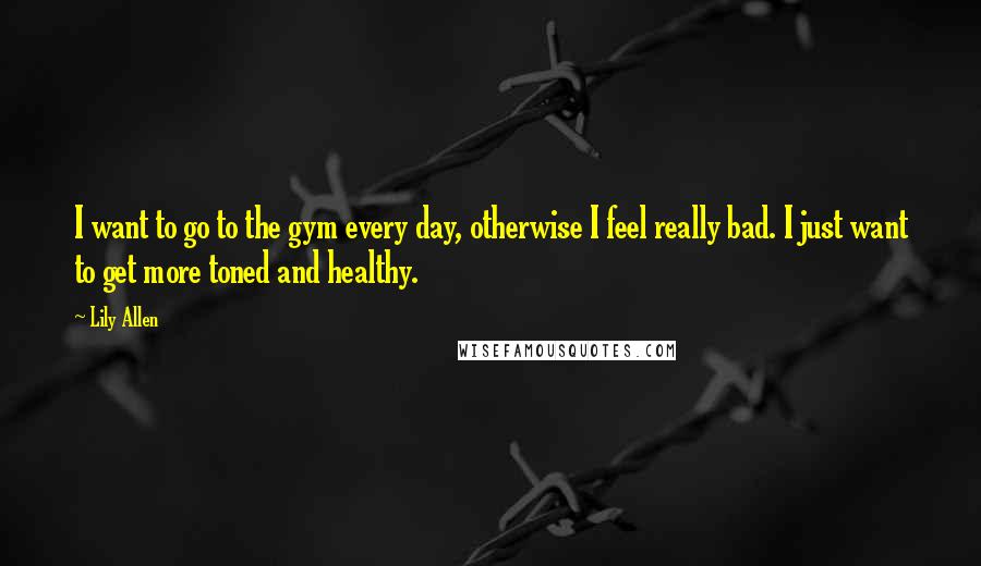 Lily Allen Quotes: I want to go to the gym every day, otherwise I feel really bad. I just want to get more toned and healthy.