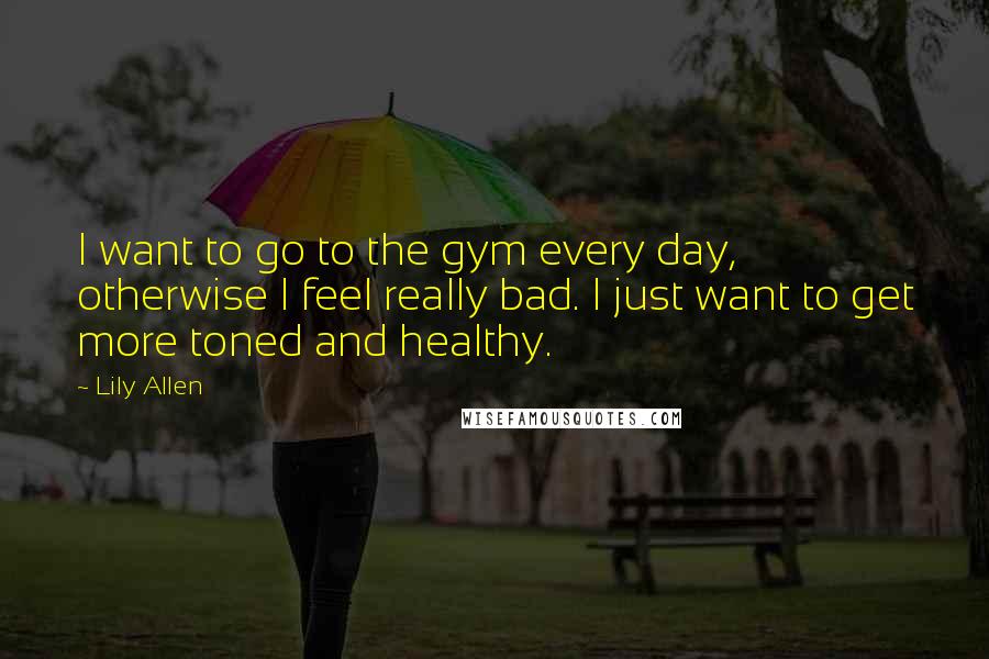 Lily Allen Quotes: I want to go to the gym every day, otherwise I feel really bad. I just want to get more toned and healthy.