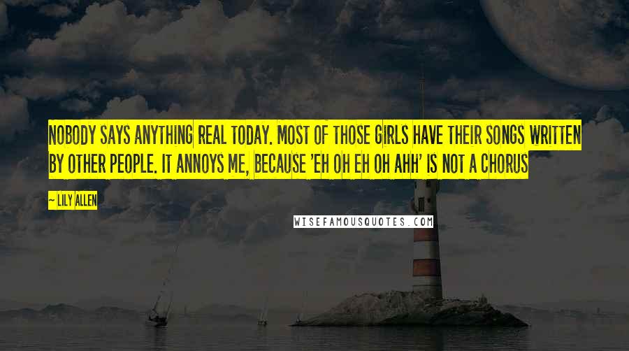 Lily Allen Quotes: Nobody says anything real today. Most of those girls have their songs written by other people. It annoys me, because 'eh oh eh oh ahh' is not a chorus