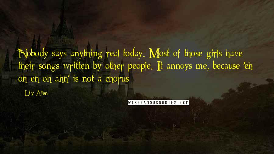 Lily Allen Quotes: Nobody says anything real today. Most of those girls have their songs written by other people. It annoys me, because 'eh oh eh oh ahh' is not a chorus