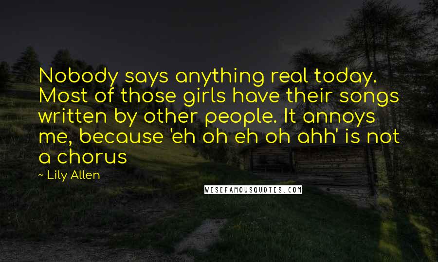 Lily Allen Quotes: Nobody says anything real today. Most of those girls have their songs written by other people. It annoys me, because 'eh oh eh oh ahh' is not a chorus
