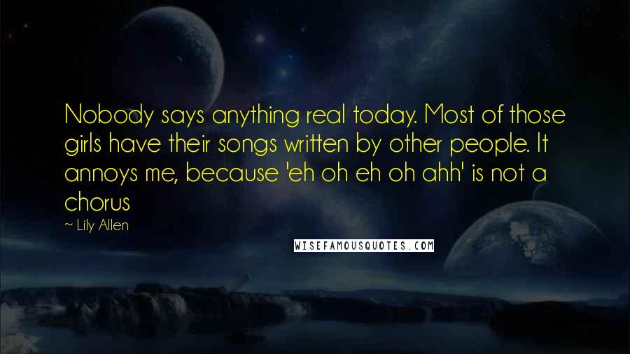 Lily Allen Quotes: Nobody says anything real today. Most of those girls have their songs written by other people. It annoys me, because 'eh oh eh oh ahh' is not a chorus