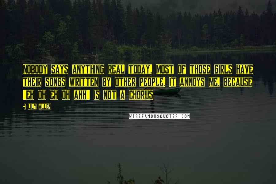 Lily Allen Quotes: Nobody says anything real today. Most of those girls have their songs written by other people. It annoys me, because 'eh oh eh oh ahh' is not a chorus