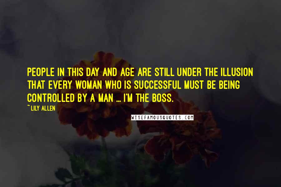 Lily Allen Quotes: People in this day and age are still under the illusion that every woman who is successful must be being controlled by a man ... I'm the boss.