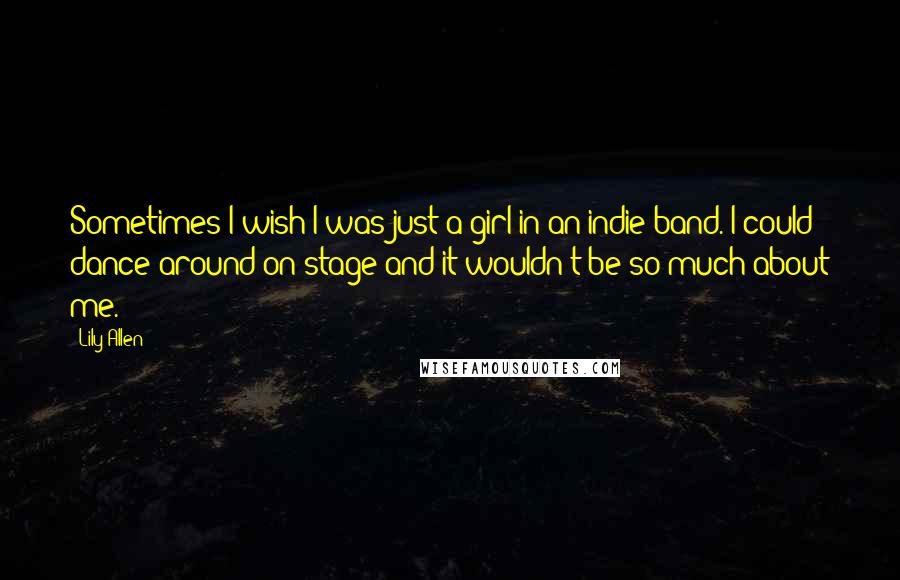 Lily Allen Quotes: Sometimes I wish I was just a girl in an indie band. I could dance around on stage and it wouldn't be so much about me.
