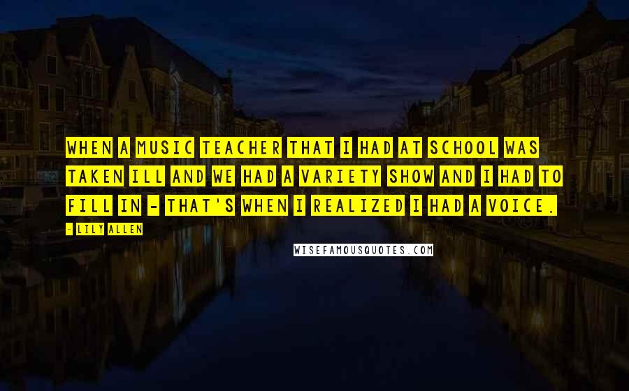 Lily Allen Quotes: When a music teacher that I had at school was taken ill and we had a variety show and I had to fill in - that's when I realized I had a voice.