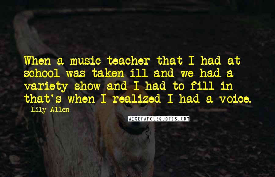 Lily Allen Quotes: When a music teacher that I had at school was taken ill and we had a variety show and I had to fill in - that's when I realized I had a voice.