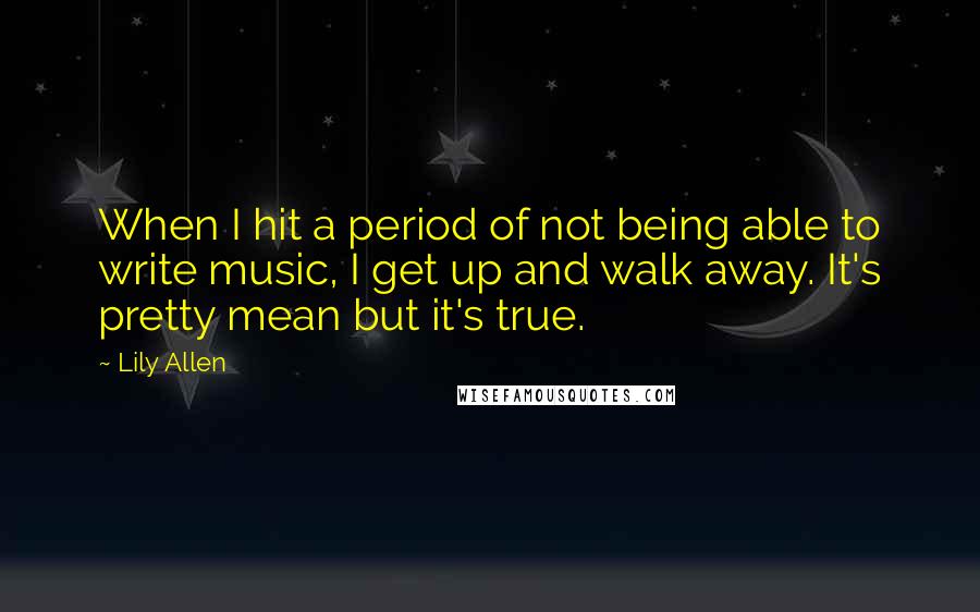 Lily Allen Quotes: When I hit a period of not being able to write music, I get up and walk away. It's pretty mean but it's true.