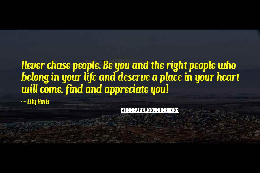 Lily Amis Quotes: Never chase people. Be you and the right people who belong in your life and deserve a place in your heart will come, find and appreciate you!
