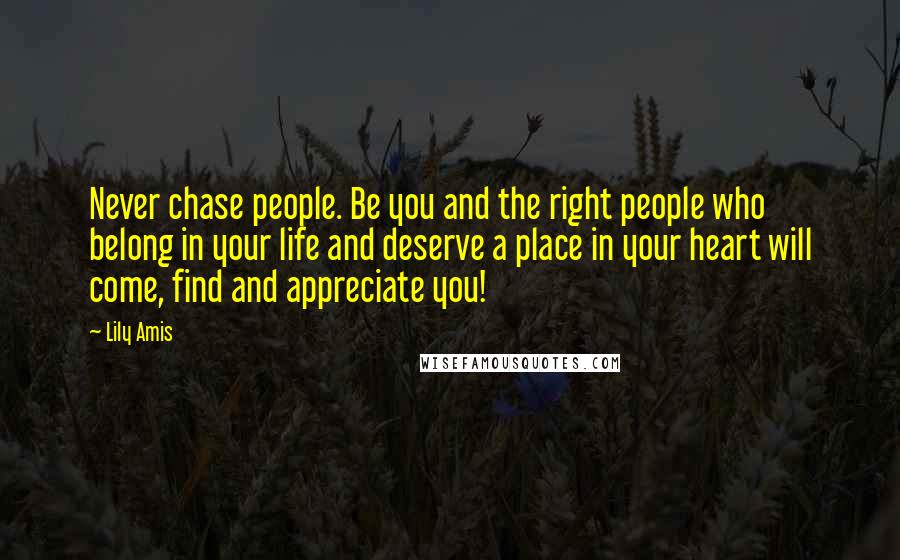 Lily Amis Quotes: Never chase people. Be you and the right people who belong in your life and deserve a place in your heart will come, find and appreciate you!