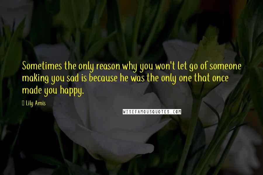 Lily Amis Quotes: Sometimes the only reason why you won't let go of someone making you sad is because he was the only one that once made you happy.