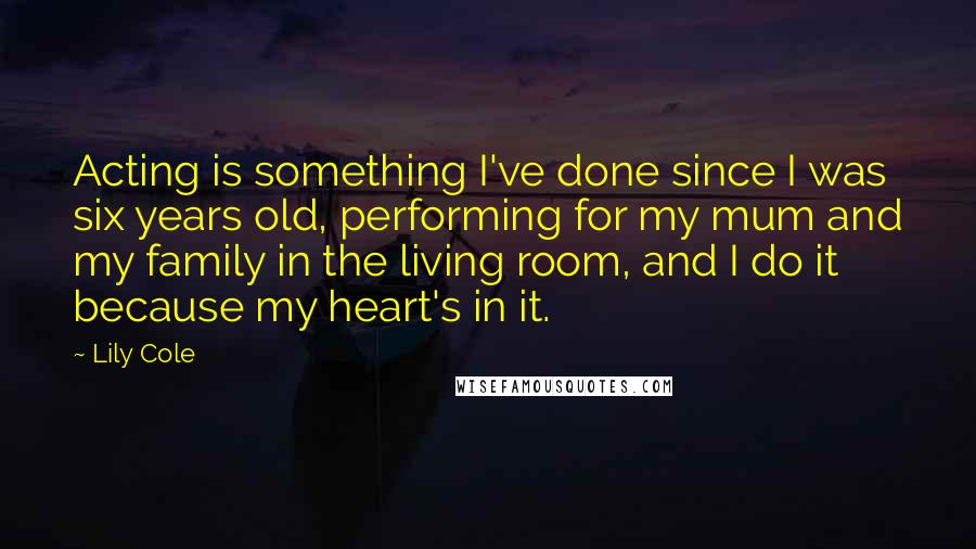 Lily Cole Quotes: Acting is something I've done since I was six years old, performing for my mum and my family in the living room, and I do it because my heart's in it.