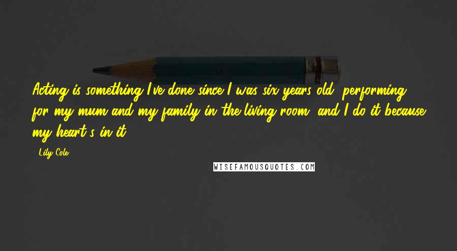 Lily Cole Quotes: Acting is something I've done since I was six years old, performing for my mum and my family in the living room, and I do it because my heart's in it.