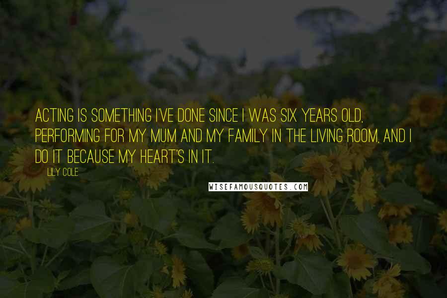 Lily Cole Quotes: Acting is something I've done since I was six years old, performing for my mum and my family in the living room, and I do it because my heart's in it.