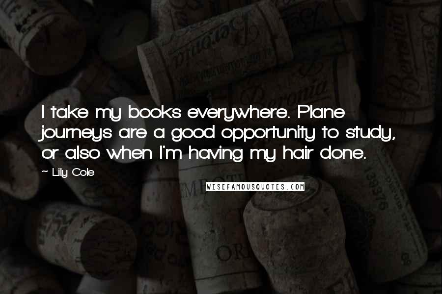 Lily Cole Quotes: I take my books everywhere. Plane journeys are a good opportunity to study, or also when I'm having my hair done.