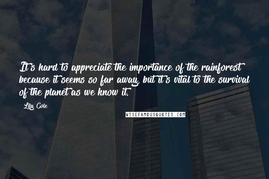 Lily Cole Quotes: It's hard to appreciate the importance of the rainforest because it seems so far away, but it's vital to the survival of the planet as we know it.