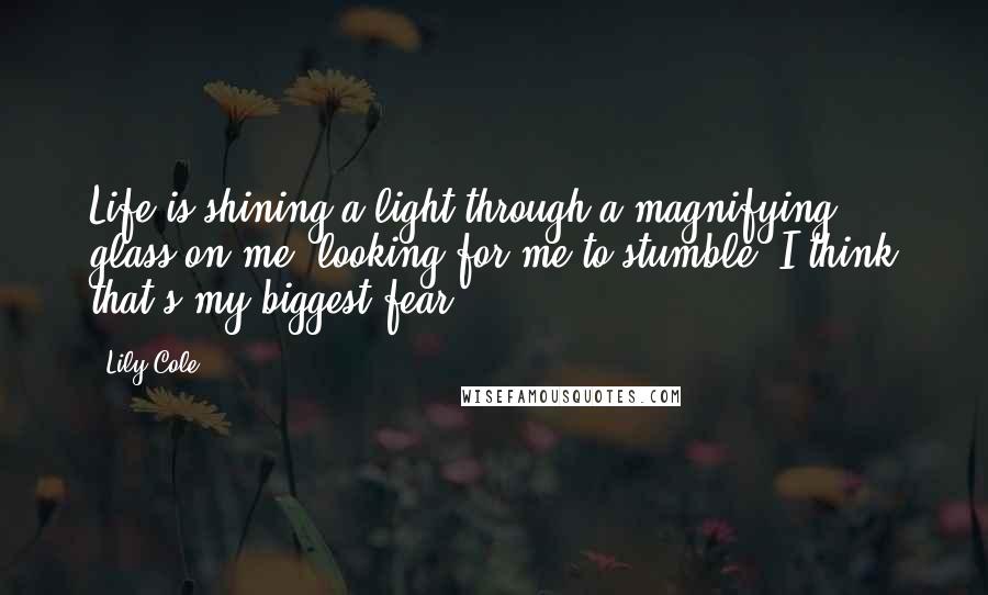 Lily Cole Quotes: Life is shining a light through a magnifying glass on me, looking for me to stumble. I think that's my biggest fear.