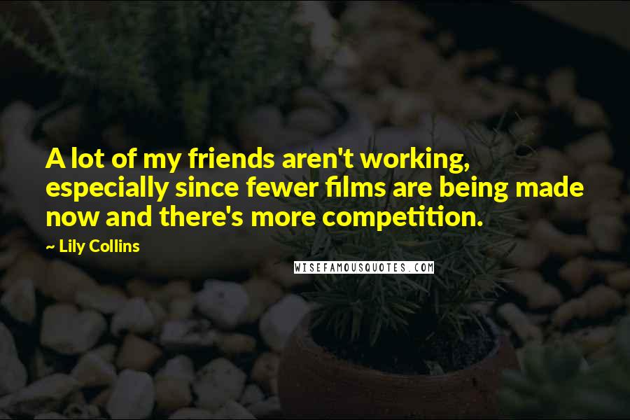 Lily Collins Quotes: A lot of my friends aren't working, especially since fewer films are being made now and there's more competition.