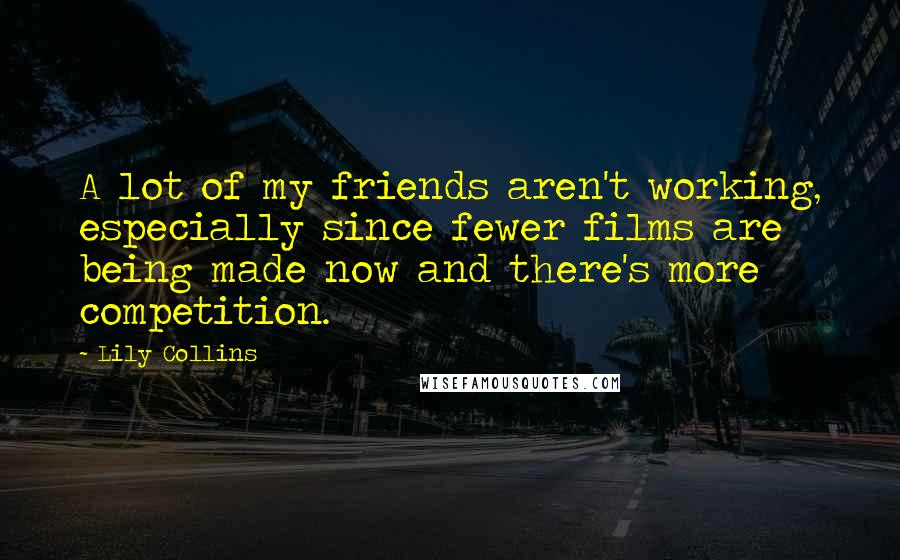 Lily Collins Quotes: A lot of my friends aren't working, especially since fewer films are being made now and there's more competition.