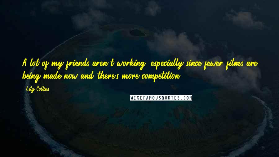 Lily Collins Quotes: A lot of my friends aren't working, especially since fewer films are being made now and there's more competition.