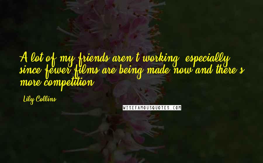 Lily Collins Quotes: A lot of my friends aren't working, especially since fewer films are being made now and there's more competition.