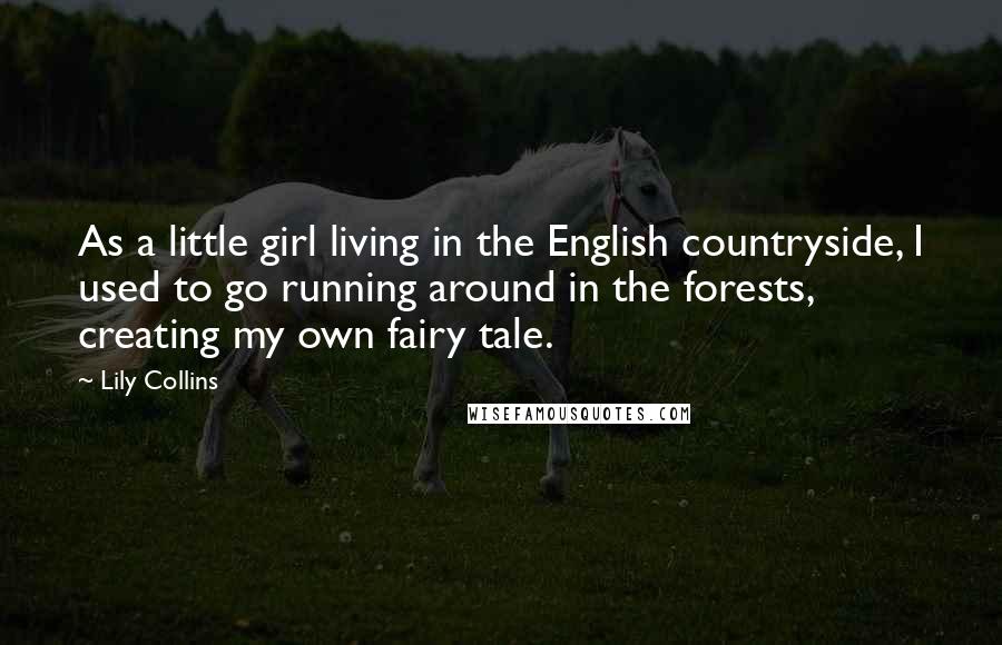 Lily Collins Quotes: As a little girl living in the English countryside, I used to go running around in the forests, creating my own fairy tale.