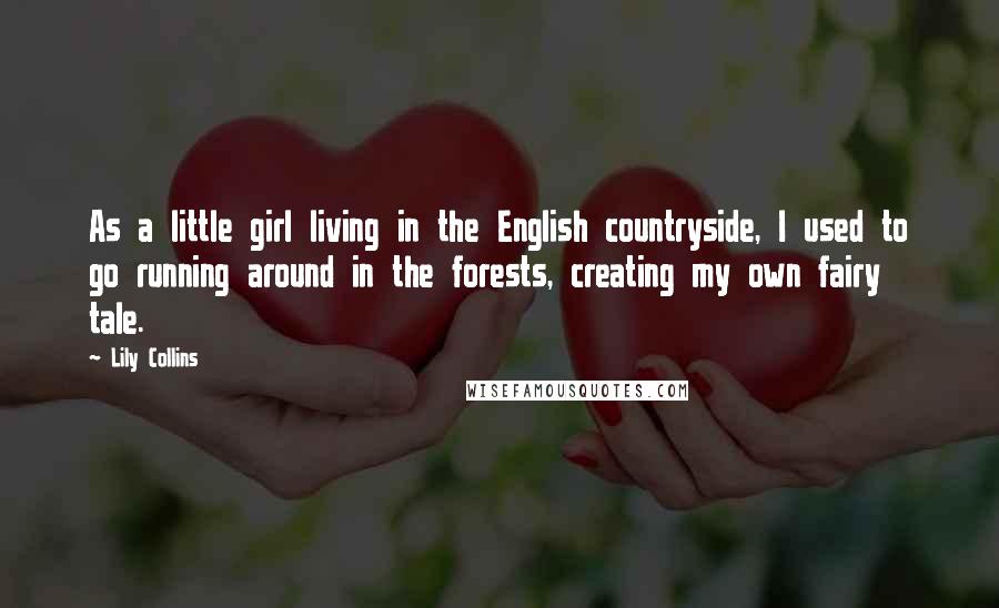 Lily Collins Quotes: As a little girl living in the English countryside, I used to go running around in the forests, creating my own fairy tale.