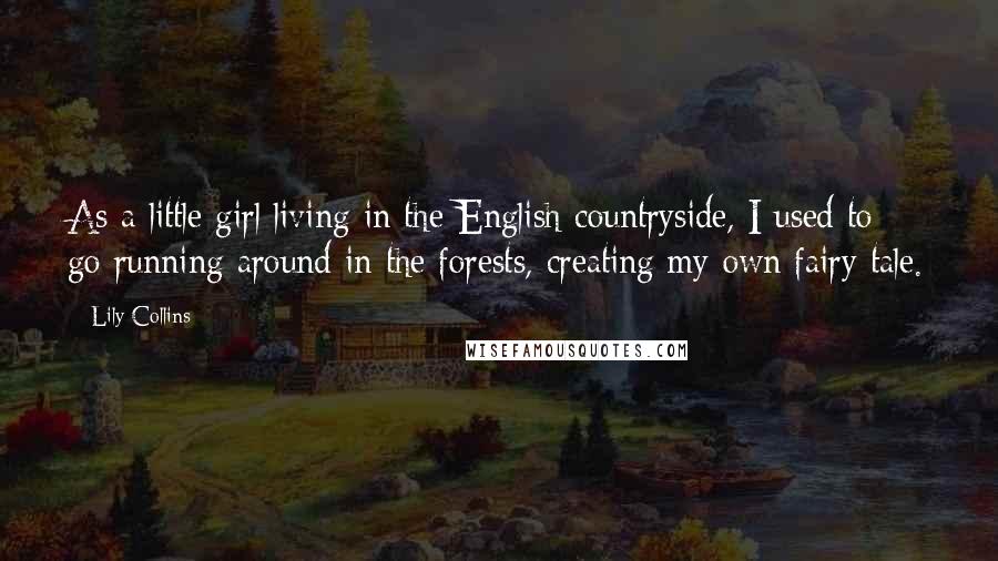 Lily Collins Quotes: As a little girl living in the English countryside, I used to go running around in the forests, creating my own fairy tale.