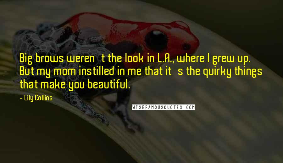 Lily Collins Quotes: Big brows weren't the look in L.A., where I grew up. But my mom instilled in me that it's the quirky things that make you beautiful.