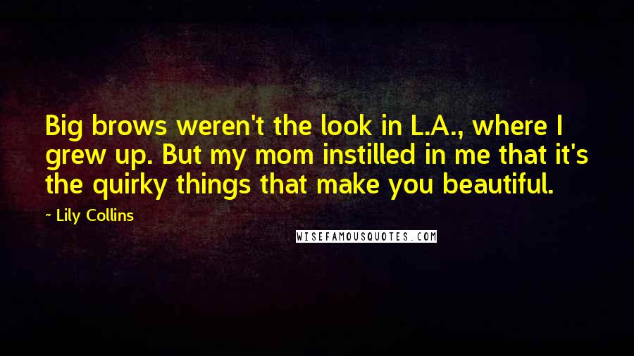 Lily Collins Quotes: Big brows weren't the look in L.A., where I grew up. But my mom instilled in me that it's the quirky things that make you beautiful.