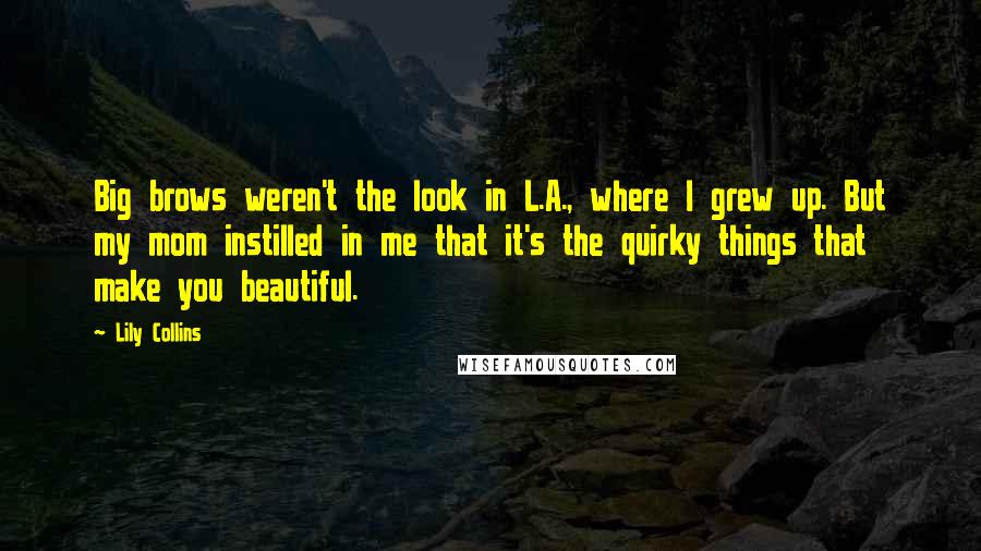 Lily Collins Quotes: Big brows weren't the look in L.A., where I grew up. But my mom instilled in me that it's the quirky things that make you beautiful.