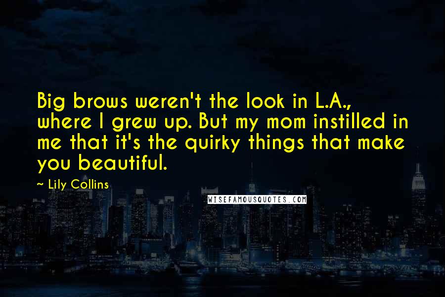 Lily Collins Quotes: Big brows weren't the look in L.A., where I grew up. But my mom instilled in me that it's the quirky things that make you beautiful.