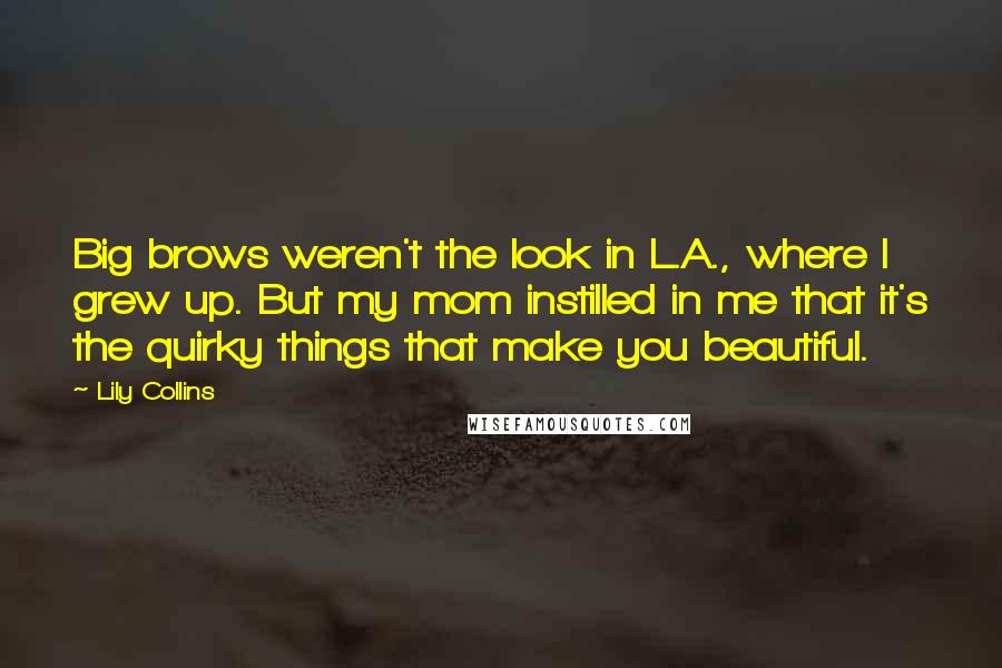 Lily Collins Quotes: Big brows weren't the look in L.A., where I grew up. But my mom instilled in me that it's the quirky things that make you beautiful.