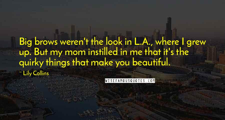 Lily Collins Quotes: Big brows weren't the look in L.A., where I grew up. But my mom instilled in me that it's the quirky things that make you beautiful.