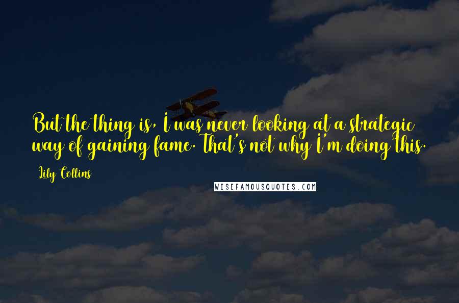 Lily Collins Quotes: But the thing is, I was never looking at a strategic way of gaining fame. That's not why I'm doing this.